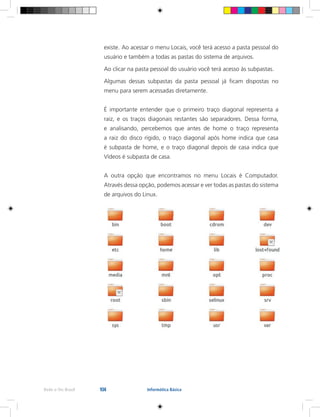 104Rede e-Tec Brasil Informática Básica
existe.	Ao acessar o menu Locais, você terá acesso a pasta pessoal do
usuário e também a todas as pastas do sistema de arquivos.
Ao clicar na pasta pessoal do usuário você terá acesso às subpastas.
Algumas dessas subpastas da pasta pessoal já ficam dispostas no
menu para serem acessadas diretamente.
É importante entender que o primeiro traço diagonal representa a
raiz, e os traços diagonais restantes são separadores. Dessa forma,
e analisando, percebemos que antes de home o traço representa
a raiz do disco rígido, o traço diagonal após home indica que casa
é subpasta de home, e o traço diagonal depois de casa indica que
Vídeos é subpasta de casa.
A outra opção que encontramos no menu Locais é Computador.
Através dessa opção, podemos acessar e ver todas as pastas do sistema
de arquivos do Linux.
 