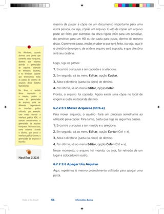 106Rede e-Tec Brasil Informática Básica
mesmo de passar a cópia de um documento importante para uma
outra pessoa, ou seja, copiar um arquivo. O ato de copiar um arquivo
pode ser feito, por exemplo, do disco rígido (HD) para um pendrive,
do pendrive para um HD ou de pasta para pasta, dentro do mesmo
disco. O primeiro passo, então, é saber o que será feito, ou seja, qual é
o diretório de origem, de onde o arquivo será copiado, e que diretório
será seu destino.
Logo, siga os passos:
1. Encontre o arquivo a ser copiado e o selecione.
2. Em seguida, vá ao menu Editar, opção Copiar.
3. Abra o diretório (pasta ou disco) de destino.
4. Por último, vá ao menu Editar, opção Colar.
Pronto, o arquivo foi copiado. Agora existe uma cópia no local de
origem e outra no local de destino.
6.2.2.9.5 Mover Arquivos (Ctrl+x)
Para mover arquivos, o usuário fará um processo semelhante ao
utilizado para copiar. Para tanto, basta que siga os seguintes passos.
1. Encontre o arquivo a ser movido e o selecione.
2. Em seguida, vá ao menu Editar, opção Cortar (Ctrl + x).
3. Abra o diretório (pasta ou disco) de destino.
4. Por último, vá ao menu Editar, opção Colar (Ctrl + v).
Nesse momento, o arquivo foi movido, ou seja, foi retirado de um
lugar e colocado em outro.
6.2.2.9.6 Apagar Um Arquivo
Aqui, repetimos o mesmo procedimento utilizado para apagar uma
pasta.
No Windows, quando
abrimos uma janela que
contenha pasta e arquivos,
dizemos que estamos
abrindo o gerenciador
de arquivos chamado
de Windows Explorer,;
é no Windows Explorer
que enxergamos todas
as pastas do sistema de
arquivos desse Sistema
Operacional.
No linux o sentido
dessa expressão é
a mesma, porém o
nome do gerenciador
de arquivos pode ser
diferente dependendo
da interface gráfica
utilizada, por exemplo,
caso esteja usando a
interface gráfica KDE, é
comum encontrarmos o
gerenciador de arquivos
Konqueror. No nosso caso,
como estamos usando
o Ubuntu, que possui a
interface gráfica Gnome, o
gerenciador de arquivos é
Nautilus
 