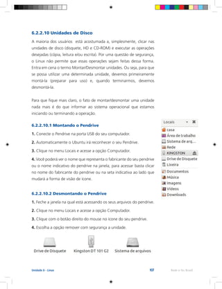 107 Rede e-Tec BrasilUnidade 6 - Linux
6.2.2.10 Unidades de Disco
A maioria dos usuários está acostumada a, simplesmente, clicar nas
unidades de disco (disquete, HD e CD-ROM) e executar as operações
desejadas (cópia, leitura e/ou escrita). Por uma questão de segurança,
o Linux não permite que essas operações sejam feitas dessa forma.
Entra em cena o termo Montar/Desmontar unidades. Ou seja, para que
se possa utilizar uma determinada unidade, devemos primeiramente
montá-la (preparar para uso) e, quando terminarmos, devemos
desmontá-la.
Para que fique mais claro, o fato de montar/desmontar uma unidade
nada mais é do que informar ao sistema operacional que estamos
iniciando ou terminando a operação.
6.2.2.10.1 Montando o Pendrive
1. Conecte o Pendrive na porta USB do seu computador.
2. Automaticamente o Ubuntu irá reconhecer o seu Pendrive.
3. Clique no menu Locais e acesse a opção Computador.
4. Você poderá ver o nome que representa o fabricante do seu pendrive
ou o nome indicativo do pendrive na janela; para acessar basta clicar
no nome do fabricante do pendrive ou na seta indicativa ao lado que
mudará a forma de visão de ícone.
6.2.2.10.2 Desmontando o Pendrive
1. Feche a janela na qual está acessando os seus arquivos do pendrive.
2. Clique no menu Locais e acesse a opção Computador.
3. Clique com o botão direito do mouse no ícone do seu pendrive.
4. Escolha a opção remover com segurança a unidade.
 