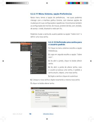 108Rede e-Tec Brasil Informática Básica
6.2.2.11 Menu Sistema, opção Preferências
Nesse menu temos a opção de preferências, nas quais podemos
interagir com a interface gráfica Gnome, com diversas opções de
mudanças em suas configurações e aparências. Encontramos também
as configurações do monitor, do mouse, protetor de tela, som, teclado,
de acesso à rede, bluetooh e rede sem fio.
Podemos mudar a senha do usuário padrão na opção “Sobre mim” e
definir uma nova senha.
6.2.2.12 Definindo uma senha para
o usuário padrão
1. Clique no menu sistema e escolha a opção
Preferências.
2. Logo em seguida escolha a opção “Sobre
mim”.
3. Ao abrir a janela, clique no botão alterar
senha.
4. Ao abrir a janela de alterar senha, caso
o usuário já possua uma senha, é pedido a
senha atual e, depois, uma nova senha.
5. Digite a senha e clique em autenticar.
6. Coloque a nova senha e digite novamente a mesma nova senha
7. clique no botão alterar senha.
 