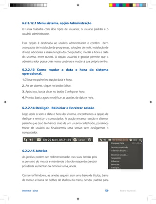 109 Rede e-Tec BrasilUnidade 6 - Linux
6.2.2.12.1 Menu sistema, opção Administração
O Linux trabalha com dois tipos de usuários, o usuário padrão e o
usuário administrador.
Essa opção é destinada ao usuário administrador e contém itens
avançados de instalação de programas, soluções de rede, instalação de
drivers adicionais e manutenção do computador, mudar a hora e data
do sistema, entre outros. A opção usuários e grupos permite que o
administrador possa criar novos usuários e mudar a sua própria senha.
6.2.2.13 Como mudar a data e hora do sistema
operacional.
1.Clique no painel na opção data e hora.
2. Ao ser aberto, clique no botão Editar.
3. Após isso, basta clicar no botão Configurar hora.
4. Pronto, basta agora modificar as opções de data e hora.
6.2.2.14 Desligar, Reiniciar e Encerrar sessão
Logo após o som e data e hora do sistema, encontramos a opção de
desligar e reiniciar o computador. A opção encerrar sessão e alternar
permite que caso tenhamos mais de um usuário cadastrado, possamos
trocar de usuário ou finalizarmos uma sessão sem desligarmos o
computador.
6.2.2.15 Janelas
As janelas podem ser redimensionadas nas suas bordas posicionando
o ponteiro do mouse e mantendo o botão esquerdo pressionado, isso
possibilita aumentar ou diminuir uma janela.
Como no Windows, as janelas seguem com uma barra de títulos, barra
de menus e barra de botões de atalhos do menu, sendo padrão para
 