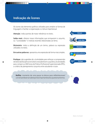 Rede e-Tec Brasil
Os ícones são elementos gráficos utilizados para ampliar as formas de
linguagem e facilitar a organização e a leitura hipertextual.
Atenção: indica pontos de maior relevância no texto.
Saiba mais: oferece novas informações que enriquecem o assunto,
ou “curiosidades” e notícias recentes relacionadas ao tema.
Dicionário: indica a definição de um termo, palavra ou expressão
utilizados no texto.
Em outras palavras: apresenta uma expressão de forma mais simples.
Pratique: são sugestões de: a) atividades para reforçar a compreensão
dotextodaDisciplinaeenvolveroestudanteemsuaprática;b)atividades
para compor as 300 horas de Prática Profissional Supervisionada (PPS),
a critério de planejamento conjunto entre estudante e tutor.
Indicação de Ícones
Reflita: momento de uma pausa na leitura para refletir/escrever/
conversar/observarsobrepontosimportantese/ouquestionamentos.
 