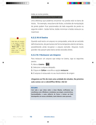 110Rede e-Tec Brasil Informática Básica
todas as outras janelas.
Uma diferença que podemos encontrar nas janelas está na barra de
títulos. Por exemplo, nessa barra de títulos, os botões de manipulação
da janela podem ficar posicionados do lado esquerdo da janela na
seguinte ordem : botão fechar, botão minimizar e botão restaurar ou
maximizar.
6.2.2.16 A lixeira
Quando você exclui um arquivo no computador, antes de ser excluído
definitivamente, ele permanece de forma temporária dentro da lixeira,
possibilitando ainda recuperar o arquivo excluído. Arquivos muito
grandes não passam pela lixeira sendo excluídos direto.
6.2.2.16.1 Restaurar um Arquivo
Para restaurar um arquivo que esteja na Lixeira, siga os seguintes
passos:
1. Abra a Lixeira.
2. Selecione o arquivo desejado.
3. Clique em Editar e escolha a opção restaurar.
4. O arquivo é restaurado no seu local anterior de origem
chegamos ao fim de mais uma unidade de estudos. Na próxima
aula vamos ver o LibreOffice Writer. Até lá!
RESUMO
Com tudo o que vimos sobre o Linux Ubuntu, verificamos sua
semelhança com oWindows e estudamos sua origem, características,
funcionalidades e como utilizá-lo de forma a termos um bom
desempenho em nossas atividades, tanto laborais como pessoais.
Outra forma de recuperar
o seu arquivo é escolher
no menu Editar a opção
“Mover para” e assim
escolher a pasta que
deseja mover o arquivo
dentro da lixeira
 