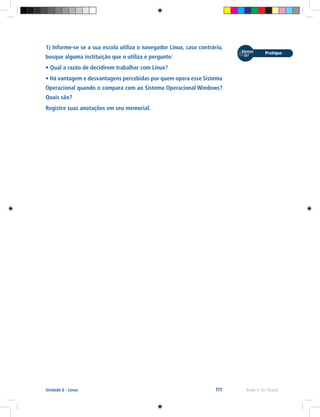 111 Rede e-Tec BrasilUnidade 6 - Linux
1) Informe-se se a sua escola utiliza o navegador Linux, caso contrário,
busque alguma instituição que o utiliza e pergunte:
• Qual a razão de decidirem trabalhar com Linux?
• Há vantagem e desvantagens percebidas por quem opera esse Sistema
Operacional quando o compara com ao Sistema Operacional Windows?
Quais são?
Registre suas anotações em seu memorial.
 