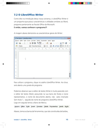 115 Rede e-Tec BrasilUnidade 7 - LibreOffice - Writer
7.2 O LibreOffice Writer
Como dito na introdução dessa nossa conversa, o LibreOffice Writer é
um programa que possui características e utilidades similares ao Word,
programa pertencente ao Pacote Office da Microsoft.
E então, vamos conhecer o programa?!
A imagem abaixo demonstra as características gerais do Writer:
Para utilizar o programa, clique no atalho LibreOffice Writer. Ao clicar,
será aberta uma janela do programa.
Podemos observar que o editor de textos Writer é muito parecido com
o editor de textos Word, possuindo na sua barra de títulos o ícone
representativo, o nome do documento aberto, não salvo chamado
Sem título 1, seguido do nome do programa LibreOffice Writer.
Logo em seguida temos a Barra de Menus.
Abaixo, temos as barras de ferramentas, que são constituídas de botões,
 