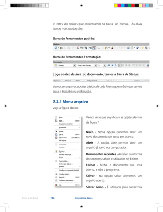 116Rede e-Tec Brasil Informática Básica
e estes são opções que encontramos na barra de menus. As duas
barras mais usadas são:
Barra de Ferramentas padrão:
Barra de Ferramentas Formatação:
Logo abaixo da área do documento, temos a Barra de Status:
VamosveralgumasopçõesbásicasdecadaMenuqueserãoimportantes
para o trabalho na editoração.
7.2.1 Menu arquivo
Veja a figura abaixo:
Vamos ver o que significam as opções dentro
da figura?
Novo - Nessa opção podemos abrir um
novo documento de texto em branco.
Abrir - A opção abrir permite abrir um
arquivo já salvo no computador.
Documentos recentes - Acessar os últimos
documentos salvos e utilizados no Editor.
Fechar - Fecha o documento que está
aberto, e não o programa.
Salvar - Na opção salvar alteramos um
arquivo aberto.
Salvar como - É utilizada para salvarmos
 