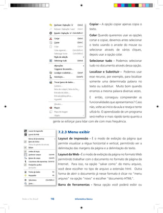 118Rede e-Tec Brasil Informática Básica
Copiar - A opção copiar apenas copia o
texto.
Colar Quando queremos usar as opções
cortar e copiar, devemos antes selecionar
o texto usando o arraste do mouse ou
selecionar através de vários cliques,
depois usar a opção colar.
Selecionar tudo - Podemos selecionar
tudo no documento através dessa opção.
Localizar e Substituir - Podemos usar
esse recurso, por exemplo, para localizar
somente uma determinada palavra no
texto ou substituir. Muito bom quando
erramos a mesma palavra diversas vezes.
E então, conseguiu compreender as
funcionalidades que apresentamos? Caso
não, volte ao início da aula e reveja e tente
utlizá-lo. O aprendizado de um programa
será melhor e mais rápido tanto quanto a
gente se esforçar para lidar com ele com mais frequência.
7.2.3 Menu exibir
Layout de impressão - É o modo de exibição da página que
permite visualizar a régua horizontal e vertical, permitindo ver a
delimitação das margens da página e a delimitação do texto.
Layout da Web - É o modo de exibição da página no formato Web
permitindo trabalhar com o documento no formato de página da
Internet. Para isso, na opção “salvar como” do menu arquivo,
você deve escolher no tipo de arquivo a extensão html. Outra
forma de abrir o documento já nesse formato é clicar no “menu
arquivo” na opção “novo” e escolher “documento HTML”.
Barra de ferramentas - Nessa opção você poderá exibir ou
 