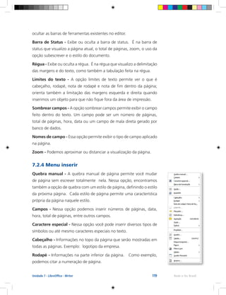 119 Rede e-Tec BrasilUnidade 7 - LibreOffice - Writer
ocultar as barras de ferramentas existentes no editor.
Barra de Status - Exibe ou oculta a barra de status. É na barra de
status que visualizo a página atual, o total de páginas, zoom, o uso da
opção subescrever e o estilo do documento.
Régua - Exibe ou oculta a régua. É na régua que visualizo a delimitação
das margens e do texto, como também a tabulação feita na régua.
Limites do texto - A opção limites de texto permite ver o que é
cabeçalho, rodapé, nota de rodapé e nota de fim dentro da página;
orienta também a limitação das margens esquerda e direita quando
inserimos um objeto para que não fique fora da área de impressão.
Sombrear campos - A opção sombrear campos permite exibir o campo
feito dentro do texto. Um campo pode ser um número de páginas,
total de páginas, hora, data ou um campo de mala direta gerado por
banco de dados.
Nomes de campo - Essa opção permite exibir o tipo de campo aplicado
na página.
Zoom - Podemos aproximar ou distanciar a visualização da página.
7.2.4 Menu inserir
Quebra manual - A quebra manual de página permite você mudar
de página sem escrever totalmente nela. Nessa opção, encontramos
também a opção de quebra com um estilo de página, definindo o estilo
da próxima página. Cada estilo de página permite uma característica
própria da página naquele estilo.
Campos - Nessa opção podemos inserir números de páginas, data,
hora, total de páginas, entre outros campos.
Caractere especial - Nessa opção você pode inserir diversos tipos de
símbolos ou até mesmo caracteres especiais no texto.
Cabeçalho - Informações no topo da página que serão mostradas em
todas as páginas. Exemplo: logotipo da empresa.
Rodapé - Informações na parte inferior da página. Como exemplo,
podemos citar a numeração de página.
 
