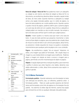 120Rede e-Tec Brasil Informática Básica
Nota de rodapé / Nota de fim Para podermos inserir um cabeçalho
ou rodapé ou até mesmo uma Nota de rodapé ou Nota de fim no
documento, ao escolhermos devemos deixar marcado a opção limites
de texto, do menu exibir. Quando inserimos o cabeçalho ou rodapé
vemos uma opção chamada padrão, que é o estilo da página, na
barra de status podemos ver o estilo padrão escrito. Quando usamos
a quebra manual de página, podemos definir para a próxima página
um outro tipo de estilo sem ser o padrão. Dessa forma o cabeçalho e
rodapé podem ser inseridos ou não no estilo marcado. Use sempre a
barra de status para verificar qual é o estilo que a página possui.
Quadro - Inserir quadro é a mesma coisa que inserir uma caixa de
texto. A caixa de texto permite que possamos movimentar o texto
como se fosse objeto na página, para isso podemos dar o duplo clique
do mouse na caixa de texto e usar a âncora para página, dessa forma,
ao pressionar o botão esquerdo do mouse no quadro e arrastando,
movimentamos para qualquer parte da página com o seu conteúdo.
Figura - Ao escolhermos a opção “de um arquivo” dispomos, no
editor, uma imagem que pode ser formatada. Dê o duplo clique na
imagem ou use o botão direito na imagem para modificá-la. Podemos
dispor a imagem em relação ao texto e ancorar a imagem para a
página, permitindo uma livre movimentação do objeto na página.
Objeto - A opção objeto permite a inserção do gráfico; para inserirmos
o gráfico é preciso que antes façamos uma tabela, deixemos essa
tabela selecionada e, então, dessa forma acessamos essa opção e o
gráfico é gerado.
7.2.5 Menu formatar
Formatação padrão - Quando realizamos uma formatação no texto
com alteração do tamanho, tipo, cor diferente, podemos voltar à
formatação padrão. Pode ser usado quando copiamos da Internet
textos pré-formatados como links de páginas ou formatações fora do
padrão. Ao colarmos no editor algo da internet, usamos essa opção
para removermos os links ou qualquer alteração não padronizada.
 