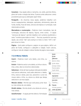 121 Rede e-Tec BrasilUnidade 7 - LibreOffice - Writer
Caractere - Essa opção altera o tamanho, cor, estilo, permite efeitos,
plano de fundo e rotação das letras. É preciso antes selecionar o texto
já existente para que as alterações sejam feitas
Parágrafo - Ao clicarmos nessa opção, podemos trabalhar com
recuo e espaçamentos, tabulação, capitulares, alinhamento, plano de
fundo, bordas, fluxo de texto, estrutura de tópicos e numeração, tudo
relacionado ao texto.
Marcadores e numerações - Podemos inserir marcadores, tipo de
numeração, estrutura de tópicos, figuras, entre outros. A opção
“estrutura de tópicos” permite trabalhar com sumários escolhendo a
caixa “numérico para todos os níveis.” Para isso, quando for usar essa
opção, use a tecla “tab” para avançar os níveis e a tecla “shift + tab”
para recuar os níveis.
Página - Você pode configurar a página na guia página, definir um
plano de fundo, configurar o cabeçalho e rodapé, inserir colunas,
configurar nota de rodapé e colocar bordas de pagina nessa opção.
7.2.6 Menu Tabela
Inserir - Podemos inserir uma tabela, uma linha, ou
coluna.
Excluir - Podemos excluir uma tabela, ou linha e coluna.
(mas, antes, deve se encontrar selecionada).
Selecionar - Antes de fazer qualquer alteração da tabela
você precisa selecionar, você pode selecionar a tabela,
linha, coluna e célula, para isso, posicione o cursor do
mouse sobre a linha, ou coluna ou célula que deseja
selecionar e use essa opção.
Mesclar células - Permite que você possa juntar duas
ou mais células de uma tabela.
Dividir células - Permite dividir uma célula em uma ou
mais células.
Autoformatar - A opção permite alterar a formatação
 