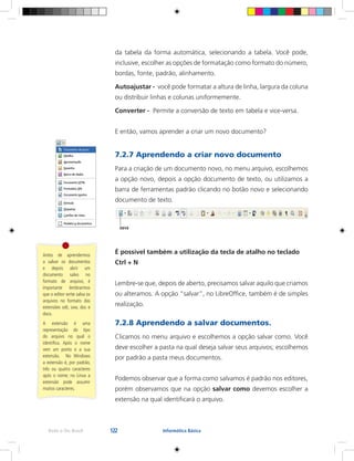 122Rede e-Tec Brasil Informática Básica
da tabela da forma automática, selecionando a tabela. Você pode,
inclusive, escolher as opções de formatação como formato do número,
bordas, fonte, padrão, alinhamento.
Autoajustar - você pode formatar a altura de linha, largura da coluna
ou distribuir linhas e colunas uniformemente.
Converter - Permite a conversão de texto em tabela e vice-versa.
E então, vamos aprender a criar um novo documento?
7.2.7 Aprendendo a criar novo documento
Para a criação de um documento novo, no menu arquivo, escolhemos
a opção novo, depois a opção documento de texto, ou utilizamos a
barra de ferramentas padrão clicando no botão novo e selecionando
documento de texto.
É possível também a utilização da tecla de atalho no teclado
Ctrl + N
Lembre-se que, depois de aberto, precisamos salvar aquilo que criamos
ou alteramos. A opção “salvar”, no LibreOffice, também é de simples
realização.
7.2.8 Aprendendo a salvar documentos.
Clicamos no menu arquivo e escolhemos a opção salvar como. Você
deve escolher a pasta na qual deseja salvar seus arquivos; escolhemos
por padrão a pasta meus documentos.
Podemos observar que a forma como salvamos é padrão nos editores,
porém observamos que na opção salvar como devemos escolher a
extensão na qual identificará o arquivo.
Antes de aprendermos
a salvar os documentos
e depois abrir um
documento salvo no
formato de arquivo, é
importante lembrarmos
que o editor write salva os
arquivos no formato das
extensões odt, sxw, doc e
docx.
A extensão é uma
representação do tipo
do arquivo no qual o
identifica. Após o nome
vem um ponto e a sua
extensão. No Windows
a extensão é, por padrão,
três ou quatro caracteres
após o nome; no Linux a
extensão pode assumir
muitos caracteres.
 