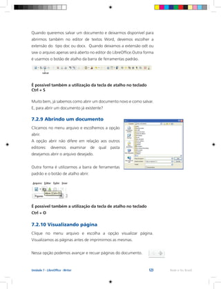123 Rede e-Tec BrasilUnidade 7 - LibreOffice - Writer
Quando queremos salvar um documento e deixarmos disponível para
abrirmos também no editor de textos Word, devemos escolher a
extensão do tipo doc ou docx. Quando deixamos a extensão odt ou
sxw o arquivo apenas será aberto no editor do LibreOffice.Outra forma
é usarmos o botão de atalho da barra de ferramentas padrão.
É possível também a utilização da tecla de atalho no teclado
Ctrl + S
Muito bem, já sabemos como abrir um documento novo e como salvar.
E, para abrir um documento já existente?
7.2.9 Abrindo um documento
Clicamos no menu arquivo e escolhemos a opção
abrir.
A opção abrir não difere em relação aos outros
editores: devemos examinar de qual pasta
desejamos abrir o arquivo desejado.
Outra forma é utilizarmos a barra de ferramentas
padrão e o botão de atalho abrir.
É possível também a utilização da tecla de atalho no teclado
Ctrl + O
7.2.10 Visualizando página
Clique no menu arquivo e escolha a opção visualizar página.
Visualizamos as páginas antes de imprimirmos as mesmas.
Nessa opção podemos avançar e recuar páginas do documento.
 