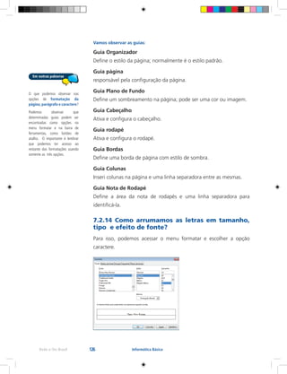 126Rede e-Tec Brasil Informática Básica
Vamos observar as guias:
Guia Organizador
Define o estilo da página; normalmente é o estilo padrão.
Guia página
responsável pela configuração da página.
Guia Plano de Fundo
Define um sombreamento na página; pode ser uma cor ou imagem.
Guia Cabeçalho
Ativa e configura o cabeçalho.
Guia rodapé
Ativa e configura o rodapé.
Guia Bordas
Define uma borda de página com estilo de sombra.
Guia Colunas
Inseri colunas na página e uma linha separadora entre as mesmas.
Guia Nota de Rodapé
Define a área da nota de rodapés e uma linha separadora para
identificá-la.
7.2.14 Como arrumamos as letras em tamanho,
tipo e efeito de fonte?
Para isso, podemos acessar o menu formatar e escolher a opção
caractere.
O que podemos observar nas
opções de formatação da
página, parágrafo e caractere?
Podemos observar que
determinadas guias podem ser
encontradas como opções no
menu formatar e na barra de
ferramentas, como botões de
atalho. O importante é lembrar
que podemos ter acesso ao
restante das formatações usando
somente as três opções.
 