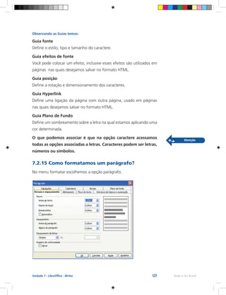 127 Rede e-Tec BrasilUnidade 7 - LibreOffice - Writer
Observando as Guias temos:
Guia fonte
Define o estilo, tipo e tamanho do caractere.
Guia efeitos de fonte
Você pode colocar um efeito, inclusive esses efeitos são utilizados em
páginas nas quais desejamos salvar no formato HTML.
Guia posição
Define a rotação e dimensionamento dos caracteres.
Guia Hyperlink
Define uma ligação da página com outra página, usado em páginas
nas quais desejamos salvar no formato HTML.
Guia Plano de Fundo
Define um sombreamento sobre a letra na qual estamos aplicando uma
cor determinada.
O que podemos associar é que na opção caractere acessamos
todas as opções associadas a letras. Caracteres podem ser letras,
números ou símbolos.
7.2.15 Como formatamos um parágrafo?
No menu formatar escolhemos a opção parágrafo.
 