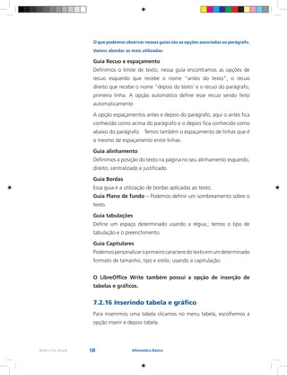 128Rede e-Tec Brasil Informática Básica
O que podemos observar nessas guias são as opções associadas ao parágrafo.
Vamos abordar as mais utilizadas:
Guia Recuo e espaçamento
Definimos o limite de texto, nessa guia encontramos as opções de
recuo esquerdo que recebe o nome “antes do texto”, o recuo
direito que recebe o nome “depois do texto’ e o recuo do parágrafo,
primeira linha. A opção automático define esse recuo sendo feito
automaticamente.
A opção espaçamentos antes e depois do parágrafo, aqui o antes fica
conhecido como acima do parágrafo e o depois fica conhecido como
abaixo do parágrafo. Temos também o espaçamento de linhas que é
o mesmo de espaçamento entre linhas.
Guia alinhamento
Definimos a posição do texto na página no seu alinhamento esquerdo,
direito, centralizado e justificado.
Guia Bordas
Essa guia é a utilização de bordas aplicadas ao texto.
Guia Plano de fundo – Podemos definir um sombreamento sobre o
texto.
Guia tabulações
Define um espaço determinado usando a régua,; temos o tipo de
tabulação e o preenchimento.
Guia Capitulares
Podemospersonalizaroprimeirocaracteredotextoemumdeterminado
formato de tamanho, tipo e estilo, usando a capitulação.
O LibreOffice Write também possui a opção de inserção de
tabelas e gráficos.
7.2.16 Inserindo tabela e gráfico
Para inserirmos uma tabela clicamos no menu tabela, escolhemos a
opção inserir e depois tabela.
 