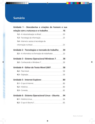 Rede e-Tec Brasil
Sumário
Unidade 1 - Descobertas e criações do homem e sua
relação com a natureza e o trabalho	 16
1.2 - A industrialização no Brasil	 20
1.3 - Tecnologia da informação	 22
1.4 - Internet e acesso à tecnologia da
informação no Brasil	 25
Unidade 2 - Tecnologias e mercado de trabalho	 30
2.2 - A informática na formação do trabalhador	33
Unidade 3 - Sistema Operacional Windows 7	 38
3.2 - Conhecendo o Windows 7	39
Unidade 4 - Editor de Texto Word 2007	 58
4.2 - Tela Inicial	59
4.3 - Digitação	59
Unidade 5 - Internet Explorer	 80
5.1 - O que é Internet	80
5.2 - Histórico	80
5.3 - Conexão	82
Unidade 6 - Sistema Operacional Linux - Ubunto	 94
6.1 - Histórico Linux	94
6.2 - O que é Ubuntu?	95
 