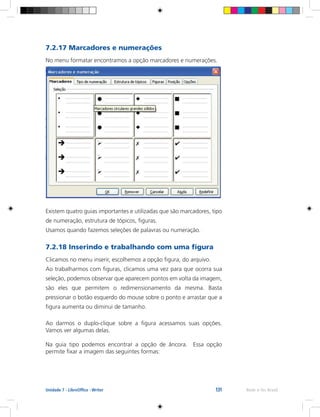 131 Rede e-Tec BrasilUnidade 7 - LibreOffice - Writer
7.2.17 Marcadores e numerações
No menu formatar encontramos a opção marcadores e numerações.
Existem quatro guias importantes e utilizadas que são marcadores, tipo
de numeração, estrutura de tópicos, figuras.
Usamos quando fazemos seleções de palavras ou numeração.
7.2.18 Inserindo e trabalhando com uma figura
Clicamos no menu inserir, escolhemos a opção figura, do arquivo.
Ao trabalharmos com figuras, clicamos uma vez para que ocorra sua
seleção, podemos observar que aparecem pontos em volta da imagem,
são eles que permitem o redimensionamento da mesma. Basta
pressionar o botão esquerdo do mouse sobre o ponto e arrastar que a
figura aumenta ou diminui de tamanho.
Ao darmos o duplo-clique sobre a figura acessamos suas opções.
Vamos ver algumas delas.
Na guia tipo podemos encontrar a opção de âncora. Essa opção
permite fixar a imagem das seguintes formas:
 
