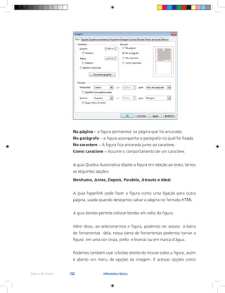 132Rede e-Tec Brasil Informática Básica
Na página – a figura permanece na página que foi ancorada.
No parágrafo – a figura acompanha o parágrafo no qual foi fixada.
No caractere – A figura fica ancorada junto ao caractere.
Como caractere – Assume o comportamento de um caractere.
A guia Quebra Automática dispõe a figura em relação ao texto; temos
as seguintes opções:
Nenhuma, Antes, Depois, Paralelo, Através e Ideal.
A guia hyperlink pode fazer a figura como uma ligação para outra
página, usada quando desejamos salvar a página no formato HTML
A guia bordas permite colocar bordas em volta da figura.
Além disso, ao selecionarmos a figura, podemos ter acesso à barra
de ferramentas dela; nessa barra de ferramentas podemos tornar a
figura em uma cor cinza, preto e branco ou em marca d’água.
Podemos também usar o botão direito do mouse sobre a figura, assim
é aberto um menu de opções da imagem. E acessar opções como
 