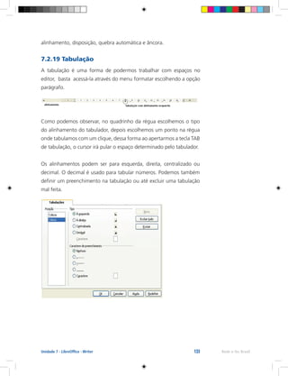 133 Rede e-Tec BrasilUnidade 7 - LibreOffice - Writer
alinhamento, disposição, quebra automática e âncora.
7.2.19 Tabulação
A tabulação é uma forma de podermos trabalhar com espaços no
editor, basta acessá-la através do menu formatar escolhendo a opção
parágrafo.
Como podemos observar, no quadrinho da régua escolhemos o tipo
do alinhamento do tabulador, depois escolhemos um ponto na régua
onde tabulamos com um clique, dessa forma ao apertarmos a tecla TAB
de tabulação, o cursor irá pular o espaço determinado pelo tabulador.
Os alinhamentos podem ser para esquerda, direita, centralizado ou
decimal. O decimal é usado para tabular números. Podemos também
definir um preenchimento na tabulação ou até excluir uma tabulação
mal feita.
 