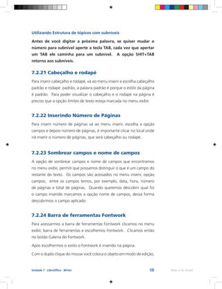 135 Rede e-Tec BrasilUnidade 7 - LibreOffice - Writer
Utilizando Estrutura de tópicos com subníveis
Antes de você digitar a próxima palavra, se quiser mudar o
número para subnível aperte a tecla TAB, cada vez que apertar
um TAB ele caminha para um subnível. A opção SHIT+TAB
retorna aos subníveis.
7.2.21 Cabeçalho e rodapé
Para inserir cabeçalho e rodapé, vá ao menu inserir e escolha cabeçalho
padrão e rodapé padrão, a palavra padrão é porque o estilo da página
é padrão. Para poder visualizar o cabeçalho e o rodapé na página é
preciso que a opção limites de texto esteja marcada no menu exibir.
7.2.22 Inserindo Número de Páginas
Para inserir número de páginas vá ao menu inserir, escolha a opção
campos e depois número de páginas, é importante clicar no local onde
irá inserir o número de páginas, que será cabeçalho ou rodapé.
7.2.23 Sombrear campos e nome de campos
A opção de sombrear campos e nome de campos que encontramos
no menu exibir, permiti que possamos distinguir o que é um campo do
restante do texto. Os campos são acessados no menu inserir, opção
campos, entre os campos temos, por exemplo, data, hora, número
de páginas e total de páginas. Quando queremos descobrir qual foi
o campo inserido marcamos a opção nome de campos, dessa forma
descobrimos o campo aplicado.
7.2.24 Barra de ferramentas Fontwork
Para acessarmos a barra de ferramentas Fontwork clicamos no menu
exibir, barra de ferramentas e escolhemos Fontwork. Clicamos então
no botão Galeria do Fontwork.
Após escolhermos o estilo o Fontwork é inserido na página.
Com o duplo clique do mouse você coloca o objeto em modo de edição,
 