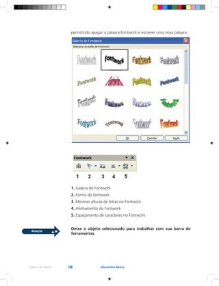 136Rede e-Tec Brasil Informática Básica
permitindo apagar a palavra Fontwork e escrever uma nova palavra.
1. Galeria do Fontwork
2. Forma do Fontwork
3. Mesmas alturas de letras no Fontwork
4. Alinhamento do Fontwork
5. Espaçamento de caracteres no Fontwork
Deixe o objeto selecionado para trabalhar com sua barra de
ferramentas
 