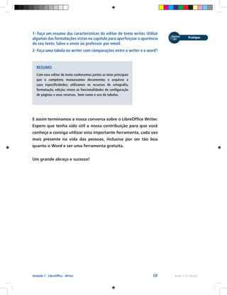 137 Rede e-Tec BrasilUnidade 7 - LibreOffice - Writer
1- Faça um resumo das características do editor de texto writer. Utilize
algumas das formatações vistas no capítulo para aperfeiçoar a aparência
do seu texto. Salve e envie ao professor por email.
2- Faça uma tabela no writer com comparações entre o writer e o word?
RESUMO
Com esse editor de texto conhecemos juntos as telas principais
que o compõem; manuseamos documentos e arquivos e
suas especificidades; utilizamos os recursos de ortografia,
formatação, edição; vimos as funcionalidades de configuração
de páginas e seus recursos, bem como o uso de tabelas.
E assim terminamos a nossa conversa sobre o LibreOffice Writer.
Espero que tenha sido útil a nossa contribuição para que você
conheça e consiga utilizar esta importante ferramenta, cada vez
mais presente na vida das pessoas, inclusive por ser tão boa
quanto o Word e ser uma ferramenta gratuita.
Um grande abraço e sucesso!
 