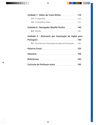 Unidade 7 - Editor de Texto Writer	 114
7.1 - O LibreOffice 	114
7.2 - O LibreOffice Writer 	115
Unidade 8 - Navegador Mozilla Firefox	 140
8.1 - Mozilla	140
Unidade 9 - Dicionário por Associação de Inglês para
Português	 144
9.1 - Dicionário por Associação de Inglês para Português	144
Palavras Finais	 155
Glossário	 156
Referências	 163
Currículo do Professor-autor	 165
 