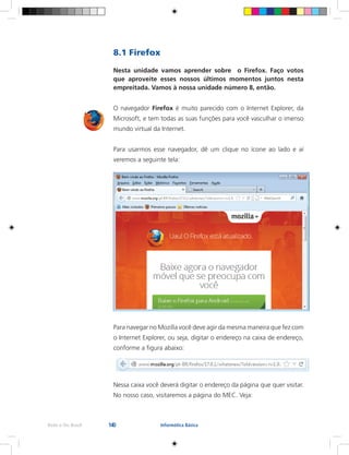 140Rede e-Tec Brasil Informática Básica
8.1 Firefox
Nesta unidade vamos aprender sobre o Firefox. Faço votos
que aproveite esses nossos últimos momentos juntos nesta
empreitada. Vamos à nossa unidade número 8, então.
O navegador Firefox é muito parecido com o Internet Explorer, da
Microsoft, e tem todas as suas funções para você vasculhar o imenso
mundo virtual da Internet.
Para usarmos esse navegador, dê um clique no ícone ao lado e aí
veremos a seguinte tela:
Para navegar no Mozilla você deve agir da mesma maneira que fez com
o Internet Explorer, ou seja, digitar o endereço na caixa de endereço,
conforme a figura abaixo:
Nessa caixa você deverá digitar o endereço da página que quer visitar.
No nosso caso, visitaremos a página do MEC. Veja:
 