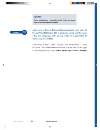 142Rede e-Tec Brasil Informática Básica
Assim como no Internet Explorer, faça uma pesquisa sobre Índice de
Desenvolvimento Humano - IDH de sua cidade usando esse Navegador
e faça uma comparação entre os dois, escolhendo o que melhor lhe
convier para uso cotidiano.
Concluímos a nossa oitava unidade. Para encerrarmos a nossa
disciplina, vamos fazer uma reflexão sobre o uso de palavras em inglês
na informática aqui no Brasil. Vamos para a nossa última unidade?
RESUMO
Neste capítulo vimos o Navegador Mozilla Firefox, bem como
suas características e especificidades.
 