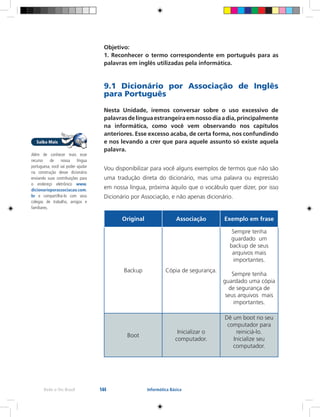 144Rede e-Tec Brasil Informática Básica
Objetivo:
1. Reconhecer o termo correspondente em português para as
palavras em inglês utilizadas pela informática.
9.1 Dicionário por Associação de Inglês
para Português
Nesta Unidade, iremos conversar sobre o uso excessivo de
palavrasdelínguaestrangeiraemnossodiaadia,principalmente
na informática, como você vem observando nos capítulos
anteriores. Esse excesso acaba, de certa forma, nos confundindo
e nos levando a crer que para aquele assunto só existe aquela
palavra.
Vou disponibilizar para você alguns exemplos de termos que não são
uma tradução direta do dicionário, mas uma palavra ou expressão
em nossa língua, próxima àquilo que o vocábulo quer dizer, por isso
Dicionário por Associação, e não apenas dicionário.
Original Associação Exemplo em frase
Backup Cópia de segurança.
Sempre tenha
guardado um
backup de seus
arquivos mais
importantes.
Sempre tenha
guardado uma cópia
de segurança de
seus arquivos mais
importantes.
Boot
Inicializar o
computador.
Dê um boot no seu
computador para
reiniciá-lo.
Inicialize seu
computador.
Além de conhecer mais esse
recurso de nossa língua
portuguesa, você vai poder ajudar
na construção desse dicionário
enviando suas contribuições para
o endereço eletrônico www.
dicionarioporassociacao.com.
br e compartilhá-lo com seus
colegas de trabalho, amigos e
familiares.
 