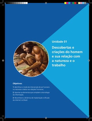 15 Rede e-Tec BrasilUnidade 1 - Descobertas e criações do homem e sua relação com a natureza e o trabalho
Unidade 01
Descobertas e
criações do homem
e sua relação com
a natureza e o
trabalho
Objetivos:
1. Identificar o modo de intervenção do ser humano
na natureza e desta nas relações humanas;
2. Apontar os elementos que compõem a tecnologia
da informação;
3. Reconhecer a dinâmica de implantação e difusão
da internet no Brasil.
 
