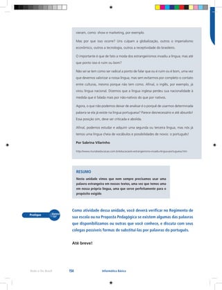 154Rede e-Tec Brasil Informática Básica
vieram, como: show e marketing, por exemplo.
Mas por que isso ocorre? Uns culpam a globalização, outros o imperialismo
econômico, outros a tecnologia, outros a receptividade do brasileiro.
O importante é que de fato a moda dos estrangeirismos invadiu a língua; mas até
que ponto isso é ruim ou bom?
Não sei se tem como ser radical a ponto de falar que ou é ruim ou é bom, uma vez
que devemos valorizar a nossa língua, mas sem evitarmos por completo o contato
entre culturas, mesmo porque não tem como. Afinal, o inglês, por exemplo, já
virou língua nacional. Dizemos que a língua inglesa perdeu sua nacionalidade à
medida que é falada mais por não-nativos do que por nativos.
Agora, o que não podemos deixar de analisar é o porquê de usarmos determinada
palavra se ela já existe na língua portuguesa? Parece desnecessário e até absurdo!
Essa posição sim, deve ser criticada e abolida.
Afinal, podemos estudar e adquirir uma segunda ou terceira língua, mas nós já
temos uma língua cheia de vocábulos e possibilidades de novos: o português!
Por Sabrina Vilarinho
http://www.mundoeducacao.com.br/educacao/o-estrangeirismo-invadiu-lingua-portuguesa.htm
RESUMO
Nesta unidade vimos que nem sempre precisamos usar uma
palavra estrangeira em nossos textos, uma vez que temos uma
em nossa própria língua, uma que serve perfeitamente para o
propósito exigido
Como atividade dessa unidade, você deverá verificar no Regimento de
sua escola ou na Proposta Pedagógica se existem algumas das palavras
que disponibilizamos ou outras que você conhece, e discuta com seus
colegas possíveis formas de substituí-las por palavras do português.
Até breve!
 
