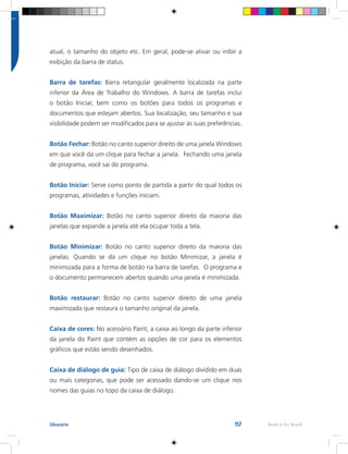 157 Rede e-Tec BrasilGlossário
atual, o tamanho do objeto etc. Em geral, pode-se ativar ou inibir a
exibição da barra de status.
Barra de tarefas: Barra retangular geralmente localizada na parte
inferior da Área de Trabalho do Windows. A barra de tarefas inclui
o botão Iniciar, bem como os botões para todos os programas e
documentos que estejam abertos. Sua localização, seu tamanho e sua
visibilidade podem ser modificados para se ajustar às suas preferências.
Botão Fechar: Botão no canto superior direito de uma janela Windows
em que você dá um clique para fechar a janela. Fechando uma janela
de programa, você sai do programa.
Botão Iniciar: Serve como ponto de partida a partir do qual todos os
programas, atividades e funções iniciam.
Botão Maximizar: Botão no canto superior direito da maioria das
janelas que expande a janela até ela ocupar toda a tela.
Botão Minimizar: Botão no canto superior direito da maioria das
janelas. Quando se dá um clique no botão Minimizar, a janela é
minimizada para a forma de botão na barra de tarefas. O programa e
o documento permanecem abertos quando uma janela é minimizada.
Botão restaurar: Botão no canto superior direito de uma janela
maximizada que restaura o tamanho original da janela.
Caixa de cores: No acessório Paint, a caixa ao longo da parte inferior
da janela do Paint que contém as opções de cor para os elementos
gráficos que estão sendo desenhados.
Caixa de diálogo de guia: Tipo de caixa de diálogo dividido em duas
ou mais categorias, que pode ser acessado dando-se um clique nos
nomes das guias no topo da caixa de diálogo.
 