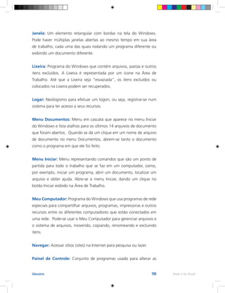 159 Rede e-Tec BrasilGlossário
Janela: Um elemento retangular com bordas na tela do Windows.
Pode haver múltiplas janelas abertas ao mesmo tempo em sua área
de trabalho, cada uma das quais rodando um programa diferente ou
exibindo um documento diferente.
Lixeira: Programa do Windows que contém arquivos, pastas e outros
itens excluídos. A Lixeira é representada por um ícone na Área de
Trabalho. Até que a Lixeira seja “esvaziada”, os itens excluídos ou
colocados na Lixeira podem ser recuperados.
Logar: Neologismo para efetuar um logon, ou seja, registrar-se num
sistema para ter acesso a seus recursos.
Menu Documentos: Menu em cascata que aparece no menu Iniciar
do Windows e lista atalhos para os últimos 14 arquivos de documento
que foram abertos. Quando se dá um clique em um nome de arquivo
de documento no menu Documentos, abrem-se tanto o documento
como o programa em que ele foi feito.
Menu Iniciar: Menu representando comandos que são um ponto de
partida para todo o trabalho que se faz em um computador, como,
por exemplo, iniciar um programa, abrir um documento, localizar um
arquivo e obter ajuda. Abre-se o menu Iniciar, dando um clique no
botão Iniciar exibido na Área de Trabalho.
Meu Computador: Programa do Windows que usa programas de rede
especiais para compartilhar arquivos, programas, impressoras e outros
recursos entre os diferentes computadores que estão conectados em
uma rede. Pode-se usar o Meu Computador para gerenciar arquivos e
o sistema de arquivos, movendo, copiando, renomeando e excluindo
itens.
Navegar: Acessar sítios (sites) na Internet para pesquisa ou lazer.
Painel de Controle: Conjunto de programas usado para alterar as
 