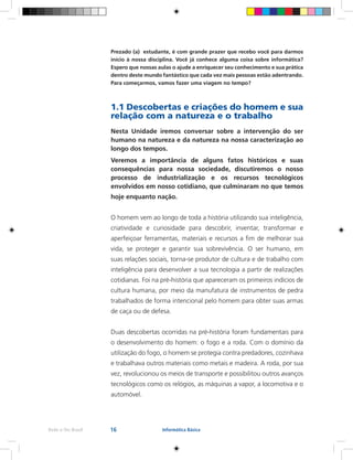 16Rede e-Tec Brasil Informática Básica
Prezado (a) estudante, é com grande prazer que recebo você para darmos
início à nossa disciplina. Você já conhece alguma coisa sobre informática?
Espero que nossas aulas o ajude a enriquecer seu conhecimento e sua prática
dentro deste mundo fantástico que cada vez mais pessoas estão adentrando.
Para começarmos, vamos fazer uma viagem no tempo?
1.1 Descobertas e criações do homem e sua
relação com a natureza e o trabalho
Nesta Unidade iremos conversar sobre a intervenção do ser
humano na natureza e da natureza na nossa caracterização ao
longo dos tempos.
Veremos a importância de alguns fatos históricos e suas
consequências para nossa sociedade, discutiremos o nosso
processo de industrialização e os recursos tecnológicos
envolvidos em nosso cotidiano, que culminaram no que temos
hoje enquanto nação.
O homem vem ao longo de toda a história utilizando sua inteligência,
criatividade e curiosidade para descobrir, inventar, transformar e
aperfeiçoar ferramentas, materiais e recursos a fim de melhorar sua
vida, se proteger e garantir sua sobrevivência. O ser humano, em
suas relações sociais, torna-se produtor de cultura e de trabalho com
inteligência para desenvolver a sua tecnologia a partir de realizações
cotidianas. Foi na pré-história que apareceram os primeiros indícios de
cultura humana, por meio da manufatura de instrumentos de pedra
trabalhados de forma intencional pelo homem para obter suas armas
de caça ou de defesa.
Duas descobertas ocorridas na pré-história foram fundamentais para
o desenvolvimento do homem: o fogo e a roda. Com o domínio da
utilização do fogo, o homem se protegia contra predadores, cozinhava
e trabalhava outros materiais como metais e madeira. A roda, por sua
vez, revolucionou os meios de transporte e possibilitou outros avanços
tecnológicos como os relógios, as máquinas a vapor, a locomotiva e o
automóvel.
 