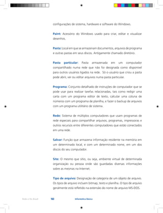 160Rede e-Tec Brasil Informática Básica
configurações de sistema, hardware e software do Windows.
Paint: Acessório do Windows usado para criar, editar e visualizar
desenhos.
Pasta: Local em que se armazenam documentos, arquivos de programa
e outras pastas em seus discos. Antigamente chamado diretório.
Pasta particular: Pasta armazenada em um computador
compartilhado numa rede que não foi designada como disponível
para outros usuários ligados na rede. Só o usuário que criou a pasta
pode abrir, ver ou editar arquivos numa pasta particular.
Programa: Conjunto detalhado de instruções de computador que se
pode usar para realizar tarefas relacionadas, tais como redigir uma
carta com um programa editor de texto, calcular uma coluna de
números com um programa de planilha, e fazer o backup de arquivos
com um programa utilitário de sistema.
Rede: Sistema de múltiplos computadores que usam programas de
rede especiais para compartilhar arquivos, programas, impressoras e
outros recursos entre diferentes computadores que estão conectados
em uma rede.
Salvar: Função que armazena informação residente na memória em
um determinado local, e com um determinado nome, em um dos
discos do seu computador.
Site: O mesmo que sítio, ou seja, ambiente virtual de determinada
organização ou pessoa onde são guardadas diversas informações
sobre as mesmas na Internet.
Tipo de arquivo: Designação de categoria de um objeto de arquivo.
Os tipos de arquivo incluem bitmap, texto e planilha. O tipo de arquivo
geralmente está refletido na extensão do nome de arquivo MS-DOS.
 