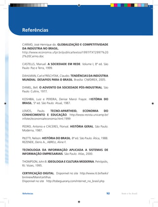 163 Rede e-Tec BrasilReferências
CARMO, José Henrique do. GLOBALIZAÇÃO E COMPETITIVIDADE
DA INDÚSTRIA NO BRASIL.
http://www.economia.ufpr.br/publica/textos/1997/TXT2997%20
2%20Carmo.doc
CASTELLS, Manuel. A SOCIEDADE EM REDE. Volume I, 8ª ed. São
Paulo: Paz e Terra, 1999.
DAHLMAN, Carl e FRISCHTAK, Claudio. TENDÊNCIAS DA INDÚSTRIA
MUNDIAL: DESAFIOS PARA O BRASIL. Brasília: CNI/DIREX, 2005.
DANIEL, Bell. O ADVENTO DA SOCIEDADE PÓS-INDUSTRIAL. São
Paulo: Cultrix, 1977.
KOSHIBA, Luiz e PEREIRA, Denise Manzi Frayze. HISTÓRIA DO
BRASIL. 5ª ed. São Paulo: Atual, 1987.
LEMOS, Paulo. TECNO-APARTHEID, ECONOMIA DO
CONHECIMENTO E EDUCAÇÃO. http://www.revista.unicamp.br/
infotec/economia/economia.html.1999
PEDRO, Antonio e CÁCERES, Florival. HISTÓRIA GERAL. São Paulo:
Moderna, 1987.
PILETTI, Nelson. HISTÓRIA DO BRASIL. 8ª ed. São Paulo: Ática, 1988.
REZENDE, Denis A., ABREU, Aline F.
TECNOLOGIA DA INFORMAÇÃO APLICADA A SISTEMAS DE
INFORMAÇÃO EMPRESARIAIS. São Paulo: Atlas, 2000.
THOMPSON, John B. IDEOLOGIA E CULTURA MODERNA. Petrópolis,
RJ: Vozes, 1995.
CERTIFICAÇÃO DIGITAL. Disponível no site http://www.iti.br/twiki/
bin/view/Main/cartilhas
Disponível no site http://tobeguarany.com/internet_no_brasil.php
Referências
 