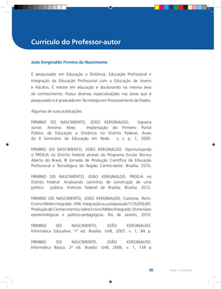 165 Rede e-Tec Brasil
João Kerginaldo Firmino do Nascimento
É pesquisador em Educação a Distância, Educação Profissional e
Integração da Educação Profissional com a Educação de Jovens
e Adultos. É mestre em educação e doutorando na mesma área
de conhecimento. Possui diversas especializações nas áreas que é
pesquisador e é graduado em Tecnologia em Processamento de Dados.
Algumas de suas publicações:
FIRMINO DO NASCIMENTO, JOÃO KERGINALDO; Siqueira
Júnior, Antonio Alves . Implantação do Primeiro Portal
Público de Educação a Distância no Distrito Federal. Anais
do II Seminário de Educação em Rede, v. I, p. 1, 2009.
FIRMINO DO NASCIMENTO, JOÃO KERGINALDO. Oportunizando
o PROEJA no Distrito Federal através do Programa Escola Técnica
Aberta do Brasil. III Jornada de Produção Científica da Educação
Profissional e Tecnológica da Região Centro-oeste. Brasília, 2010.
FIRMINO DO NASCIMENTO, JOÃO KERGINALDO. PROEJA no
Distrito Federal: Analisando caminhos de construção de uma
política pública. Instituto Federal de Brasília. Brasília, 2012.
FIRMINO DO NASCIMENTO, JOÃO KERGINALDO; Castione, Remi.
EnsinoMédiointegrado-EMI:integraçãooujustaposição?COLÓQUIO:
ProduçãodeConhecimentossobreEnsinoMédioIntegrado:Dimensões
epistemológicas e político-pedagógicas. Rio de Janeiro, 2010.
FIRMINO DO NASCIMENTO, JOÃO KERGINALDO.
Informática Educativa. 1ª ed. Brasília: UnB, 2007, v. 1, 84 p.
FIRMINO DO NASCIMENTO, JOÃO KERGINALDO.
Informática Básica. 2ª ed. Brasília: UnB, 2006, v. 1, 134 p
Currículo do Professor-autor
 