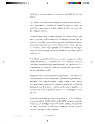 18Rede e-Tec Brasil Informática Básica
a charrua, o peitoral, o uso de ferraduras e a utilização de moinhos
d’água.
Uma sequência de descobertas e invenções aconteceu na Idade Média,
como a descoberta dos óculos, no século XIII, da prensa móvel, no
século XV, o aperfeiçoamento da tecnologia da pólvora e a invenção
dos relógios mecânicos.
Nos séculos XVII e XVIII, o desenvolvimento das técnicas de produção
levou a um grande desenvolvimento das ciências naturais. Para se
expandir a produção, era preciso conhecer as propriedades da matéria,
o que motivou o desenvolvimento de ciências como a física, a química
e a mecânica. Houve nesse período um movimento de renovação
intelectual conhecido por Iluminismo, iniciado na Inglaterra, no final
do século XVII.
A Revolução Industrial transformou a sociedade europeia e mundial
no século XVIII. Iniciada na Inglaterra, em 1760, a Revolução Industrial
caracterizou-se pela passagem da manufatura à indústria mecânica. A
introdução de máquinas fabris multiplica o rendimento do trabalho e
aumenta a produção global.
A segunda fase da Revolução Industrial, no período de 1860 a 1900, foi
caracterizada pela difusão dos princípios de industrialização na França,
Alemanha, Itália, Bélgica, Holanda, Estados Unidos e Japão. Nessa
fase, as principais mudanças no processo produtivo são a utilização
de novas formas de energia – a elétrica e a derivada do petróleo –, o
aparecimento de novos produtos químicos e a substituição do ferro
pelo aço.
Outra grande invenção do homem, patenteada em 1876 nos Estados
Unidos por Graham Bell, foi o telefone. Em 1973, a empresa Motorola
apresentou um protótipo do primeiro celular portátil, mas somente
em 1981 a Motorola e a American Radio Phone iniciaram os testes
com um sistema próprio de rádio-fone.
 