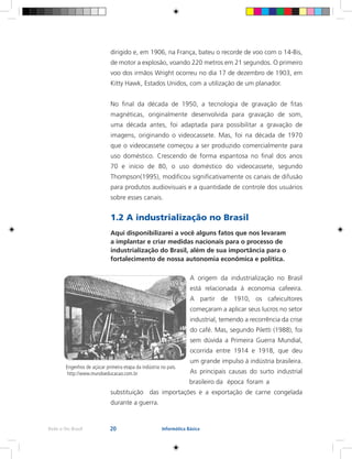 20Rede e-Tec Brasil Informática Básica
dirigido e, em 1906, na França, bateu o recorde de voo com o 14-Bis,
de motor a explosão, voando 220 metros em 21 segundos. O primeiro
voo dos irmãos Wright ocorreu no dia 17 de dezembro de 1903, em
Kitty Hawk, Estados Unidos, com a utilização de um planador.
No final da década de 1950, a tecnologia de gravação de fitas
magnéticas, originalmente desenvolvida para gravação de som,
uma década antes, foi adaptada para possibilitar a gravação de
imagens, originando o videocassete. Mas, foi na década de 1970
que o videocassete começou a ser produzido comercialmente para
uso doméstico. Crescendo de forma espantosa no final dos anos
70 e início de 80, o uso doméstico do videocassete, segundo
Thompson(1995), modificou significativamente os canais de difusão
para produtos audiovisuais e a quantidade de controle dos usuários
sobre esses canais.
1.2 A industrialização no Brasil
Aqui disponibilizarei a você alguns fatos que nos levaram
a implantar e criar medidas nacionais para o processo de
industrialização do Brasil, além de sua importância para o
fortalecimento de nossa autonomia econômica e política.
A origem da industrialização no Brasil
está relacionada à economia cafeeira.
A partir de 1910, os cafeicultores
começaram a aplicar seus lucros no setor
industrial, temendo a recorrência da crise
do café. Mas, segundo Piletti (1988), foi
sem dúvida a Primeira Guerra Mundial,
ocorrida entre 1914 e 1918, que deu
um grande impulso à indústria brasileira.
As principais causas do surto industrial
brasileiro da	 época	 foram	 a	
substituição	 das importações e a exportação de carne congelada
durante a guerra.
Engenhos de açúcar primeira etapa da indústria no país.
http://www.mundoeducacao.com.br
 
