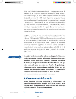 22Rede e-Tec Brasil Informática Básica
prega a desregulamentação da economia e consiste na redução da
participação do Estado nas atividades econômicas. Nesse contexto,
houve a privatização de quase todas as empresas estatais brasileiras.
No dia 26 de março de 1991, Brasil, Argentina, Paraguai e Uruguai
assinam o Tratado de Assunção, dando início ao Mercosul – Mercado
Comum do Sul, com o objetivo de criar um mercado comum entre
os países-membros do bloco econômico. A consolidação do Mercosul
permitiu o início de uma série de negociações na área externa, não
apenas com seus parceiros regionais, mas também com outras regiões
e países do mundo.
Em 2004, o governo Lula criou a Agência Brasileira de Desenvolvimento
Industrial (ABDI), pela Lei 11.080, de 30 de dezembro, com a função
de promover a execução de políticas de desenvolvimento industrial,
especialmente as que contribuam para a geração de empregos,
em consonância com as políticas de comércio exterior e de ciência
e tecnologia. A lei foi regulamentada pelo Decreto 5.352, de 24 de
janeiro de 2005. De acordo com o Mapa Estratégico da Indústria –
2007/2015:
“A indústria não tem escolha. A única opção possível é ser uma
indústria de classe mundial. A indústria brasileira compete em
mercados globais e participa, de forma crescente, em cadeias
de produção integradas. Isso impõe dois desafios: ela tem que
estar preparada para responder aos desafios da globalização
e às mudanças de organização da produção. O País tem que
elaborar um programa coerente voltado para a criação de um
ambiente econômico e institucional de classe mundial.”
MAPA ESTRATÉGICO DA INDÚSTRIA: 2007 – 2015. Brasília: CNI/DIREX, 2005.
1.3 Tecnologia da informação
Vamos perceber aqui que tecnologia da informação é um
conjunto de equipamentos, saberes, programas, rotinas e ações
voltadas a um fim específico (ou não). Isso sem falar sobre sua
importância e ação direta em nossas vidas.
 
