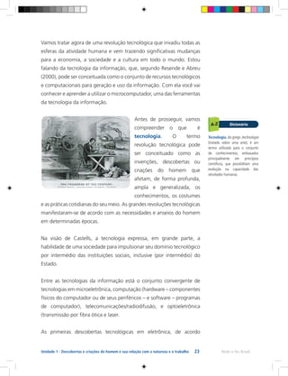 23 Rede e-Tec BrasilUnidade 1 - Descobertas e criações do homem e sua relação com a natureza e o trabalho
Vamos tratar agora de uma revolução tecnológica que invadiu todas as
esferas da atividade humana e vem trazendo significativas mudanças
para a economia, a sociedade e a cultura em todo o mundo. Estou
falando da tecnologia da informação, que, segundo Resende e Abreu
(2000), pode ser conceituada como o conjunto de recursos tecnológicos
e computacionais para geração e uso da informação. Com ela você vai
conhecer e aprender a utilizar o microcomputador, uma das ferramentas
da tecnologia da informação.
Antes de prosseguir, vamos
compreender o que é
tecnologia. O termo
revolução tecnológica pode
ser conceituado como as
invenções, descobertas ou
criações do homem que
afetam, de forma profunda,
ampla e generalizada, os
conhecimentos, os costumes
e as práticas cotidianas do seu meio. As grandes revoluções tecnológicas
manifestaram-se de acordo com as necessidades e anseios do homem
em determinadas épocas.	
Na visão de Castells, a tecnologia expressa, em grande parte, a
habilidade de uma sociedade para impulsionar seu domínio tecnológico
por intermédio das instituições sociais, inclusive (por intermédio) do
Estado.
Entre as tecnologias da informação está o conjunto convergente de
tecnologias em microeletrônica, computação (hardware – componentes
físicos do computador ou de seus periféricos – e software – programas
de computador), telecomunicações/radiodifusão, e optoeletrônica
(transmissão por fibra ótica e laser.
As primeiras descobertas tecnológicas em eletrônica, de acordo
Tecnologia, do grego technología
(tratado sobre uma arte), é um
termo utilizado para o conjunto
de conhecimentos, embasados
principalmente em princípios
científicos, que possibilitam uma
evolução na capacidade das
atividades humanas.
 