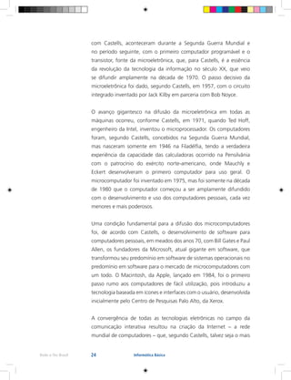 24Rede e-Tec Brasil Informática Básica
com Castells, aconteceram durante a Segunda Guerra Mundial e
no período seguinte, com o primeiro computador programável e o
transistor, fonte da microeletrônica, que, para Castells, é a essência
da revolução da tecnologia da informação no século XX, que veio
se difundir amplamente na década de 1970. O passo decisivo da
microeletrônica foi dado, segundo Castells, em 1957, com o circuito
integrado inventado por Jack Kilby em parceria com Bob Noyce.
O avanço gigantesco na difusão da microeletrônica em todas as
máquinas ocorreu, conforme Castells, em 1971, quando Ted Hoff,
engenheiro da Intel, inventou o microprocessador. Os computadores
foram, segundo Castells, concebidos na Segunda Guerra Mundial,
mas nasceram somente em 1946 na Filadélfia, tendo a verdadeira
experiência da capacidade das calculadoras ocorrido na Pensilvânia
com o patrocínio do exército norte-americano, onde Mauchly e
Eckert desenvolveram o primeiro computador para uso geral. O
microcomputador foi inventado em 1975, mas foi somente na década
de 1980 que o computador começou a ser amplamente difundido
com o desenvolvimento e uso dos computadores pessoais, cada vez
menores e mais poderosos.
Uma condição fundamental para a difusão dos microcomputadores
foi, de acordo com Castells, o desenvolvimento de software para
computadores pessoais, em meados dos anos 70, com Bill Gates e Paul
Allen, os fundadores da Microsoft, atual gigante em software, que
transformou seu predomínio em software de sistemas operacionais no
predomínio em software para o mercado de microcomputadores com
um todo. O Macintosh, da Apple, lançado em 1984, foi o primeiro
passo rumo aos computadores de fácil utilização, pois introduziu a
tecnologia baseada em ícones e interfaces com o usuário, desenvolvida
inicialmente pelo Centro de Pesquisas Palo Alto, da Xerox.
A convergência de todas as tecnologias eletrônicas no campo da
comunicação interativa resultou na criação da Internet – a rede
mundial de computadores – que, segundo Castells, talvez seja o mais
 