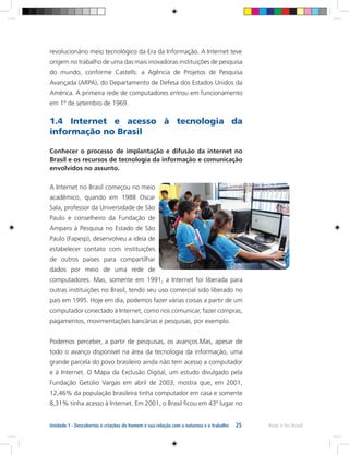 25 Rede e-Tec BrasilUnidade 1 - Descobertas e criações do homem e sua relação com a natureza e o trabalho
revolucionário meio tecnológico da Era da Informação. A Internet teve
origem no trabalho de uma das mais inovadoras instituições de pesquisa
do mundo, conforme Castells: a Agência de Projetos de Pesquisa
Avançada (ARPA), do Departamento de Defesa dos Estados Unidos da
América. A primeira rede de computadores entrou em funcionamento
em 1º de setembro de 1969.
1.4 Internet e acesso à tecnologia da
informação no Brasil
Conhecer o processo de implantação e difusão da internet no
Brasil e os recursos de tecnologia da informação e comunicação
envolvidos no assunto.
A Internet no Brasil começou no meio
acadêmico, quando em 1988 Oscar
Sala, professor da Universidade de São
Paulo e conselheiro da Fundação de
Amparo à Pesquisa no Estado de São
Paulo (Fapesp), desenvolveu a ideia de
estabelecer contato com instituições
de outros países para compartilhar
dados por meio de uma rede de
computadores. Mas, somente em 1991, a Internet foi liberada para
outras instituições no Brasil, tendo seu uso comercial sido liberado no
país em 1995. Hoje em dia, podemos fazer várias coisas a partir de um
computador conectado à Internet, como nos comunicar, fazer compras,
pagamentos, movimentações bancárias e pesquisas, por exemplo.
Podemos perceber, a partir de pesquisas, os avanços.Mas, apesar de
todo o avanço disponível na área da tecnologia da informação, uma
grande parcela do povo brasileiro ainda não tem acesso a computador
e à Internet. O Mapa da Exclusão Digital, um estudo divulgado pela
Fundação Getúlio Vargas em abril de 2003, mostra que, em 2001,
12,46% da população brasileira tinha computador em casa e somente
8,31% tinha acesso à Internet. Em 2001, o Brasil ficou em 43º lugar no
 