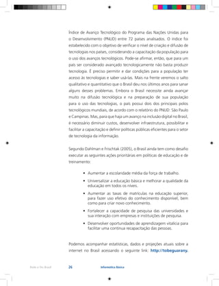 26Rede e-Tec Brasil Informática Básica
Índice de Avanço Tecnológico do Programa das Nações Unidas para
o Desenvolvimento (PNUD) entre 72 países analisados. O índice foi
estabelecido com o objetivo de verificar o nível de criação e difusão de
tecnologias nos países, considerando a capacitação da população para
o uso dos avanços tecnológicos. Pode-se afirmar, então, que para um
país ser considerado avançado tecnologicamente não basta produzir
tecnologia. É preciso permitir e dar condições para a população ter
acesso às tecnologias e saber usá-las. Mais na frente veremos o salto
qualitativo e quantitativo que o Brasil deu nos últimos anos para sanar
alguns desses problemas. Embora o Brasil necessite ainda avançar
muito na difusão tecnológica e na preparação de sua população
para o uso das tecnologias, o país possui dois dos principais polos
tecnológicos mundiais, de acordo com o relatório do PNUD: São Paulo
e Campinas. Mas, para que haja um avanço na inclusão digital no Brasil,
é necessário diminuir custos, desenvolver infraestrutura, possibilitar e
facilitar a capacitação e definir políticas públicas eficientes para o setor
de tecnologia da informação.
Segundo Dahlman e Frischtak (2005), o Brasil ainda tem como desafio
executar as seguintes ações prioritárias em políticas de educação e de
treinamento:
•	 Aumentar a escolaridade média da força de trabalho.
•	 Universalizar a educação básica e melhorar a qualidade da
educação em todos os níveis.
•	 Aumentar as taxas de matrículas na educação superior,
para fazer uso efetivo do conhecimento disponível, bem
como para criar novo conhecimento.
•	 Fortalecer a capacidade de pesquisa das universidades e
sua interação com empresas e instituições de pesquisa.
•	 Desenvolver oportunidades de aprendizagem vitalícia para
facilitar uma contínua recapacitação das pessoas.
Podemos acompanhar estatísticas, dados e projeções atuais sobre a
internet no Brasil acessando o seguinte link: http://tobeguarany.
 