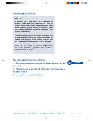 27 Rede e-Tec BrasilUnidade 1 - Descobertas e criações do homem e sua relação com a natureza e o trabalho
com/internet_no_brasil.php
Faça uma pesquisa e escreva um texto sobre:
1 – Consequências positivas e negativas de algumas das invenções do
ser humano.
2 – As mudanças que a tecnologia da informação vem trazendo para a
sociedade mundial.
3 – Usos positivos e negativos da Internet.
RESUMO
O destaque dado a essa unidade foi à importância da
economia cafeeira para nossa origem industrial a partir da
segunda guerra mundial, mesmo tendo sido nefasta, trouxe
alguns benefícios a nossa indústria de manufatura. Além
disso, tecemos comentários sobre nossos governantes e suas
relações nesse processo.
Outro destaque foi a relação dos recursos tecnológicos para
a condição de sermos mais globais, gerando, dessa forma, um
formato social que possui padrões bastante específicos, mas
que são pertinentes de uma sociedade da era da informação.
Vimos ainda que o Brasil vem evoluindo gradativamente
no aspecto tecnológico e permitindo cada vez mais a
democratização desse recurso.
 