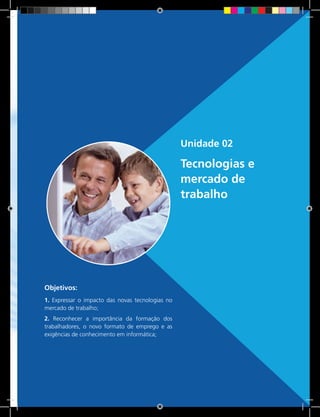 29 Rede e-Tec BrasilUnidade 1 - Descobertas e criações do homem e sua relação com a natureza e o trabalho
Unidade 02
Tecnologias e
mercado de
trabalho
Objetivos:
1. Expressar o impacto das novas tecnologias no
mercado de trabalho;
2. Reconhecer a importância da formação dos
trabalhadores, o novo formato de emprego e as
exigências de conhecimento em informática;
 