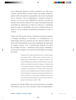 31 Rede e-Tec BrasilUnidade 2 - Tecnologias e mercado de trabalho
Com a Revolução Industrial, iniciada na Inglaterra, em 1760, surge
a fábrica, segundo Pedro e Cáceres (1987), para abrigar máquinas e
grande número de operários; os proprietários dos meios de produção
são os industriais e não os trabalhadores; a divisão do trabalho se
acentua, uma vez que cada trabalhador faz somente uma parte do
produto e não conhece o produto final; surge a necessidade de grandes
quantidades de capital para se investir em máquinas; o trabalhador
perde seu poder de criatividade, visto que faz somente parte de um
produto; e o lucro é gerado na produção de mercadorias, ou seja, na
indústria.
A partir de 1970, quando começa o período chamado pós-industrial,
a revolução tecnológica na informática, na microeletrônica e na
biotecnologia, além do surgimento de novos tipos de materiais e de
outros setores de produção, trouxe novas modalidades de organização
ao trabalho humano. Com a informatização presente na maioria
das atividades humanas, o trabalhador precisa possuir habilidades e
conhecimentos múltiplos, mais autonomia e participação. Na avaliação
de Castells:
A evolução do mercado de trabalho durante o chamado período
pós-industrial (1970 a 1990) mostra, ao mesmo tempo, um
padrão geral de deslocamento do emprego industrial e dois
caminhos diferentes em relação à atividade industrial: o primeiro
significa uma rápida diminuição do emprego na indústria aliada
a uma grande expansão do emprego em serviços relacionados
à produção (em percentual) e em serviços sociais (em volume),
enquanto outras atividades de serviços ainda são mantidas como
fontes de emprego. O segundo caminho liga mais diretamente os
serviços industriais e os relacionados à produção, aumenta com
mais cautela o nível de emprego em serviços sociais e mantém os
serviços de distribuição. (Castells, 1999)
De acordo com Castells (1999), surge no pós-industrialismo a sociedade
informacional, que tem como principais fontes de produtividade o
 