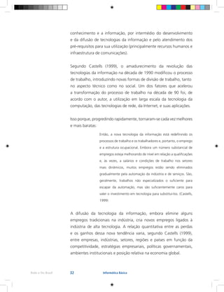32Rede e-Tec Brasil Informática Básica
conhecimento e a informação, por intermédio do desenvolvimento
e da difusão de tecnologias da informação e pelo atendimento dos
pré-requisitos para sua utilização (principalmente recursos humanos e
infraestrutura de comunicações).
Segundo Castells (1999), o amadurecimento da revolução das
tecnologias da informação na década de 1990 modificou o processo
de trabalho, introduzindo novas formas de divisão de trabalho, tanto
no aspecto técnico como no social. Um dos fatores que acelerou
a transformação do processo de trabalho na década de 90 foi, de
acordo com o autor, a utilização em larga escala da tecnologia da
computação, das tecnologias de rede, da Internet, e suas aplicações.
Isso porque, progredindo rapidamente, tornaram-se cada vez melhores
e mais baratas:
Então, a nova tecnologia da informação está redefinindo os
processos de trabalho e os trabalhadores e, portanto, o emprego
e a estrutura ocupacional. Embora um número substancial de
empregos esteja melhorando de nível em relação a qualificações
e, às vezes, a salários e condições de trabalho nos setores
mais dinâmicos, muitos empregos estão sendo eliminados
gradualmente pela automação da indústria e de serviços. São,
geralmente, trabalhos não especializados o suficiente para
escapar da automação, mas são suficientemente caros para
valer o investimento em tecnologia para substituí-los. (Castells,
1999)
A difusão da tecnologia da informação, embora elimine alguns
empregos tradicionais na indústria, cria novos empregos ligados à
indústria de alta tecnologia. A relação quantitativa entre as perdas
e os ganhos dessa nova tendência varia, segundo Castells (1999),
entre empresas, indústrias, setores, regiões e países em função da
competitividade, estratégias empresariais, políticas governamentais,
ambientes institucionais e posição relativa na economia global.
 