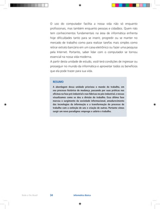34Rede e-Tec Brasil Informática Básica
O uso do computador facilita a nossa vida não só enquanto
profissionais, mas também enquanto pessoas e cidadãos. Quem não
tem conhecimentos fundamentais na área de informática enfrenta
hoje dificuldades tanto para se inserir, progredir ou se manter no
mercado de trabalho como para realizar tarefas mais simples como
retirar extrato bancário em um caixa eletrônico ou fazer uma pesquisa
pela Internet. Portanto, saber lidar com o computador se tornou
essencial na nossa vida moderna.
A partir desta unidade de estudo, você terá condições de ingressar ou
prosseguir no mundo da informática e aproveitar todos os benefícios
que ela pode trazer para sua vida.
RESUMO
A abordagem dessa unidade priorizou o mundo do trabalho, em
seu processo histórico de mudança, passando por suas práticas nas
oficinas na fase pré-industrial e nas fábricas no pós-industrial, e nessas
visualizamos como se deu a divisão do trabalho. Essa última fase
marcou o surgimento da sociedade informacional, amadurecimento
das tecnologias da informação e a transformação do processo de
trabalho com a extinção de uns e criação de outros. Portanto vimos
surgir um novo paradigma: emprego x salário x trabalho.
 